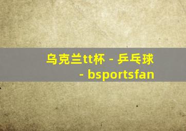 乌克兰tt杯 - 乒乓球 - bsportsfan